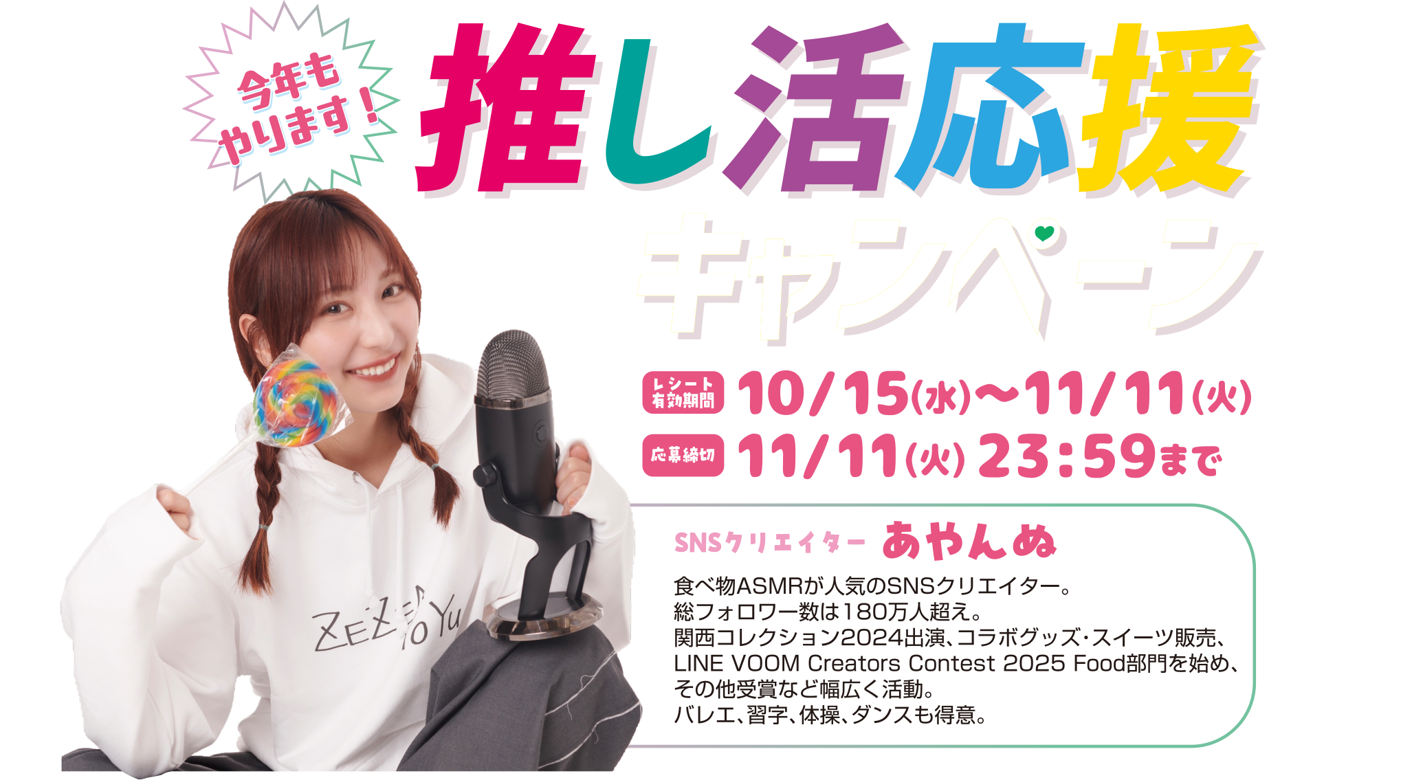SNSクリエイター あやんぬさん食べ物ASMRが人気のSNSクリエイター。総フォロワー数は180万人超え。関西コレクション2024出演、コラボグッズ・スイーツ販売、LINE VOOM Creators Contest 2025 Food部門を始め、その他受賞など幅広く活動。バレエ、習字、体操、ダンスも得意。  